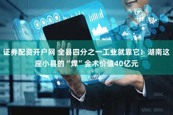 证券配资开户网 全县四分之一工业就靠它！湖南这座小县的“焊”金术价值40亿元