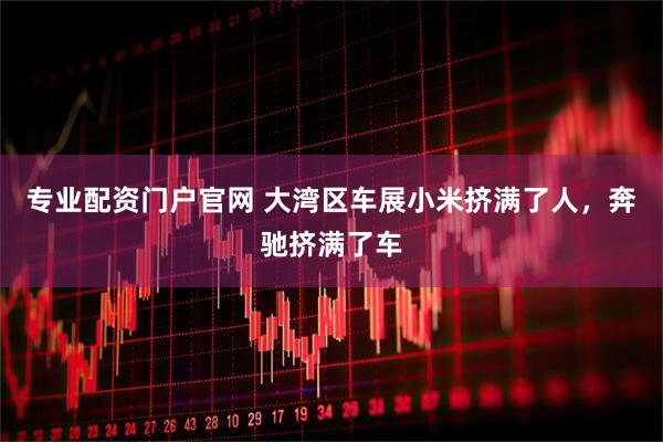 专业配资门户官网 大湾区车展小米挤满了人，奔驰挤满了车