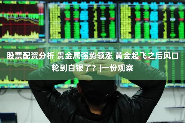 股票配资分析 贵金属强势领涨 黄金起飞之后风口轮到白银了？|一份观察