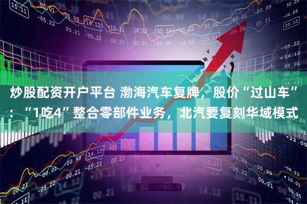 炒股配资开户平台 渤海汽车复牌，股价“过山车”：“1吃4”整合零部件业务，北汽要复刻华域模式