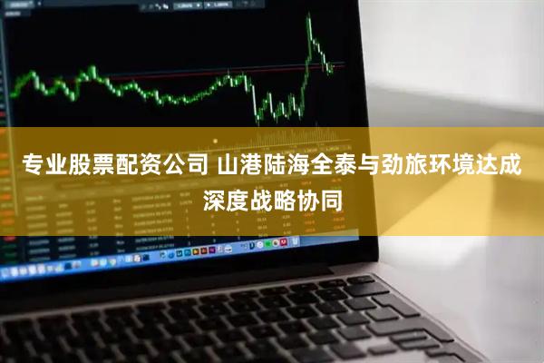 专业股票配资公司 山港陆海全泰与劲旅环境达成深度战略协同