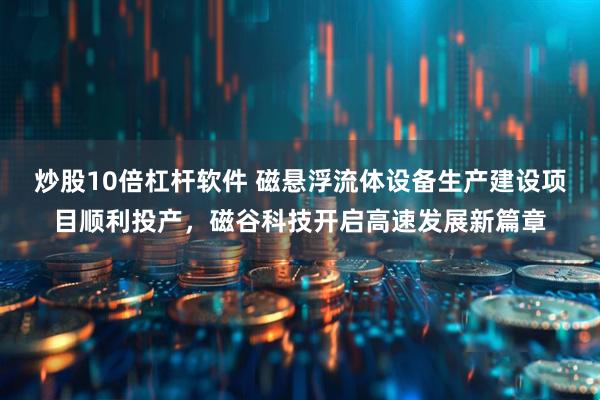 炒股10倍杠杆软件 磁悬浮流体设备生产建设项目顺利投产，磁谷科技开启高速发展新篇章