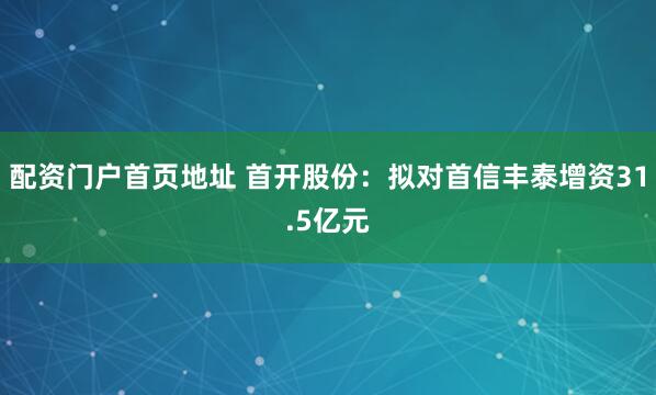 配资门户首页地址 首开股份：拟对首信丰泰增资31.5亿元