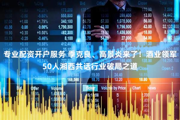 专业配资开户服务 季克良、高景炎来了！酒业领军50人湘西共话行业破局之道