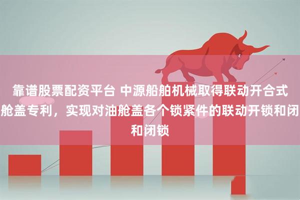 靠谱股票配资平台 中源船舶机械取得联动开合式油舱盖专利，实现对油舱盖各个锁紧件的联动开锁和闭锁