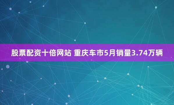 股票配资十倍网站 重庆车市5月销量3.74万辆