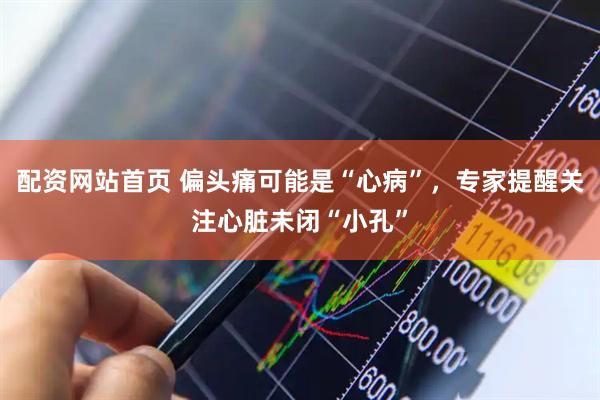 配资网站首页 偏头痛可能是“心病”，专家提醒关注心脏未闭“小孔”
