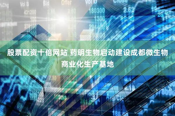 股票配资十倍网站 药明生物启动建设成都微生物商业化生产基地