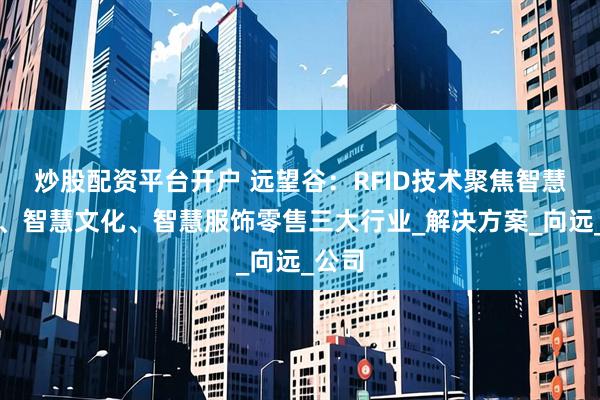 炒股配资平台开户 远望谷：RFID技术聚焦智慧铁路、智慧文化、智慧服饰零售三大行业_解决方案_向远_公司