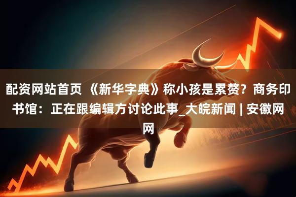 配资网站首页 《新华字典》称小孩是累赘？商务印书馆：正在跟编辑方讨论此事_大皖新闻 | 安徽网