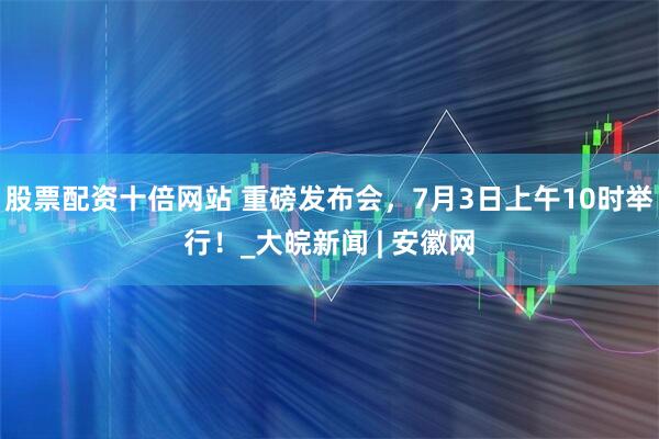 股票配资十倍网站 重磅发布会，7月3日上午10时举行！_大皖新闻 | 安徽网