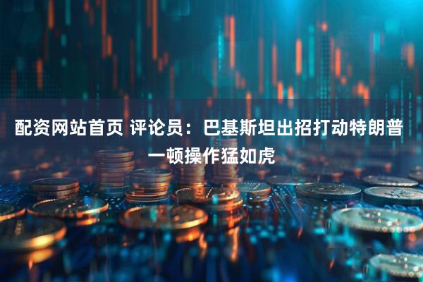 配资网站首页 评论员：巴基斯坦出招打动特朗普 一顿操作猛如虎