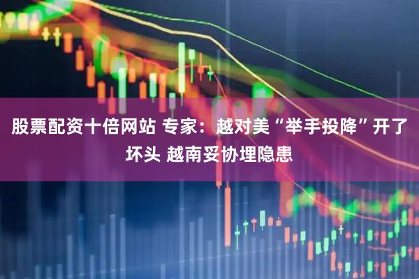 股票配资十倍网站 专家：越对美“举手投降”开了坏头 越南妥协埋隐患
