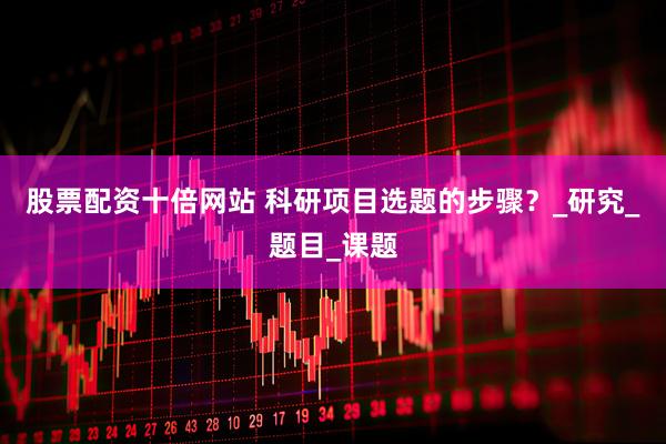 股票配资十倍网站 科研项目选题的步骤？_研究_题目_课题