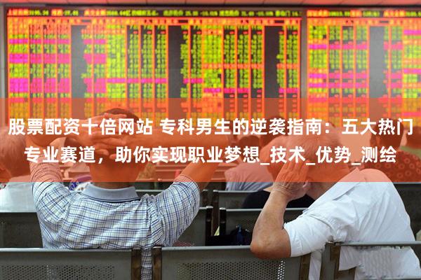 股票配资十倍网站 专科男生的逆袭指南：五大热门专业赛道，助你实现职业梦想_技术_优势_测绘