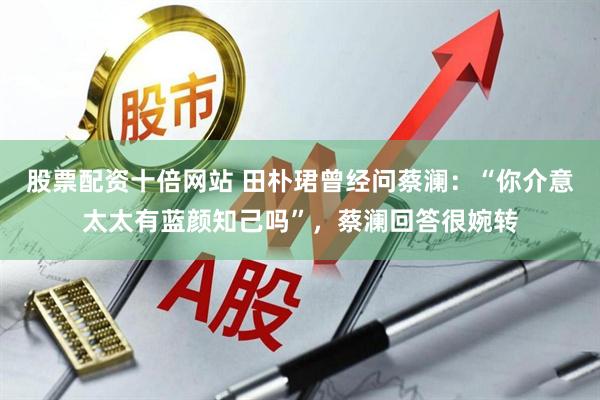 股票配资十倍网站 田朴珺曾经问蔡澜：“你介意太太有蓝颜知己吗”，蔡澜回答很婉转