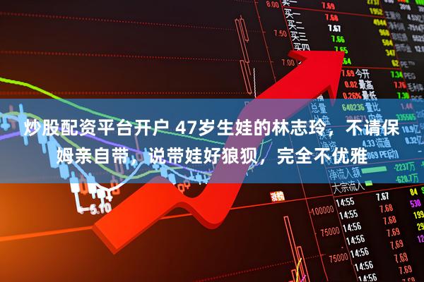 炒股配资平台开户 47岁生娃的林志玲，不请保姆亲自带，说带娃好狼狈，完全不优雅