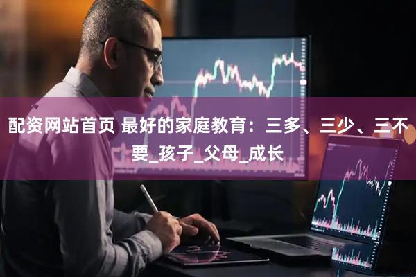 配资网站首页 最好的家庭教育：三多、三少、三不要_孩子_父母_成长