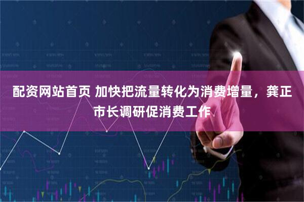 配资网站首页 加快把流量转化为消费增量，龚正市长调研促消费工作
