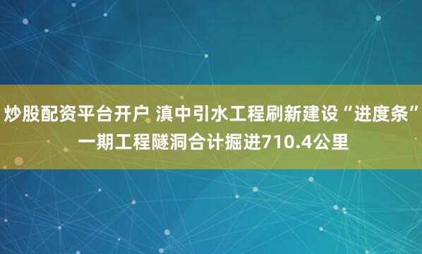 炒股配资平台开户 滇中引水工程刷新建设“进度条” 一期工程隧洞合计掘进710.4公里