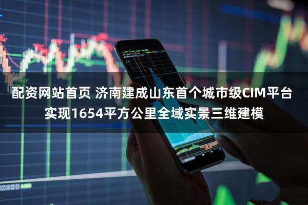 配资网站首页 济南建成山东首个城市级CIM平台 实现1654平方公里全域实景三维建模