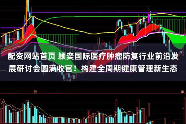 配资网站首页 颖奕国际医疗肿瘤防复行业前沿发展研讨会圆满收官！构建全周期健康管理新生态