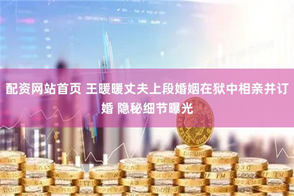 配资网站首页 王暖暖丈夫上段婚姻在狱中相亲并订婚 隐秘细节曝光