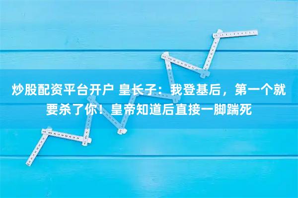 炒股配资平台开户 皇长子:我登基后,第一个就要杀了你!皇帝知道后直接一脚踹死