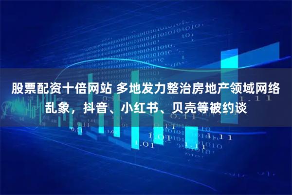 股票配资十倍网站 多地发力整治房地产领域网络乱象，抖音、小红书、贝壳等被约谈