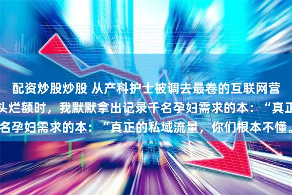 配资炒股炒股 从产科护士被调去最卷的互联网营销部。当团队为流量焦头烂额时，我默默拿出记录千名孕妇需求的本：“真正的私域流量，你们根本不懂。”