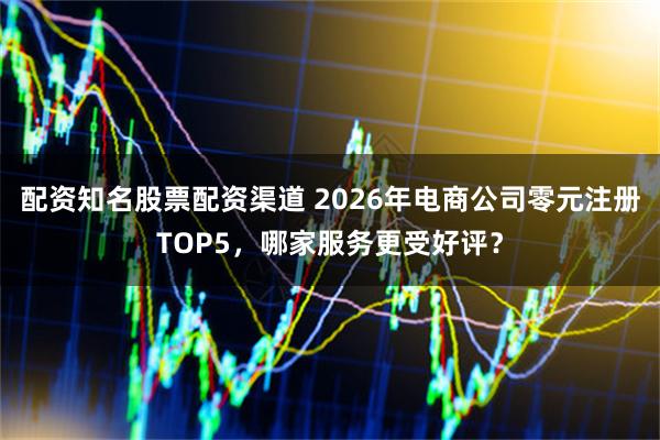 配资知名股票配资渠道 2026年电商公司零元注册TOP5，哪家服务更受好评？