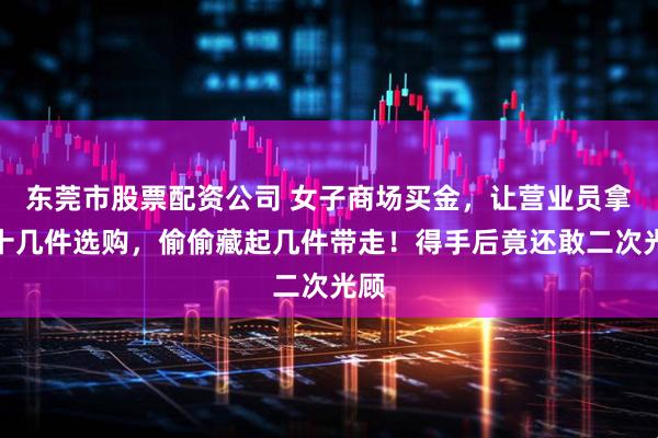 东莞市股票配资公司 女子商场买金，让营业员拿出十几件选购，偷偷藏起几件带走！得手后竟还敢二次光顾
