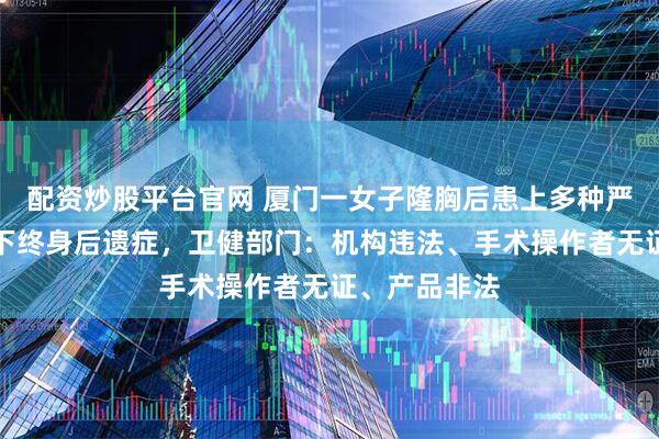 配资炒股平台官网 厦门一女子隆胸后患上多种严重病症，留下终身后遗症，卫健部门：机构违法、手术操作者无证、产品非法