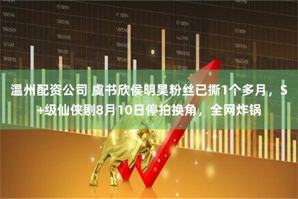 温州配资公司 虞书欣侯明昊粉丝已撕1个多月，S+级仙侠剧8月10日停拍换角，全网炸锅