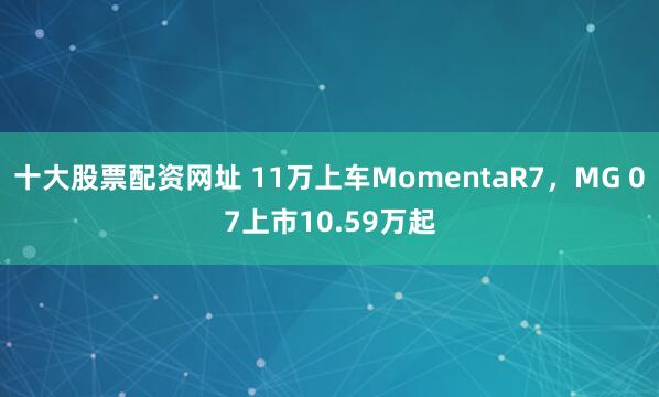 十大股票配资网址 11万上车MomentaR7，MG 07上市10.59万起